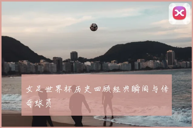 女足世界杯历史回顾经典瞬间与传奇球员