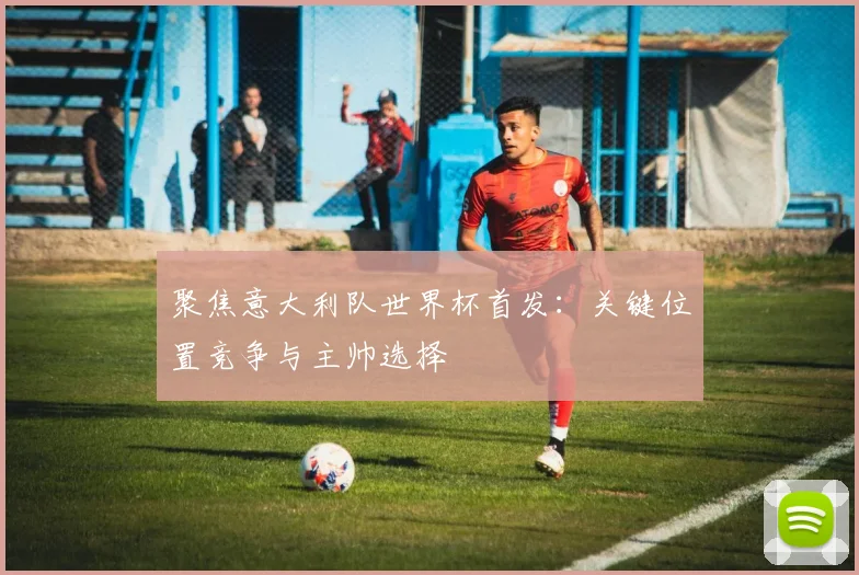 聚焦意大利队世界杯首发：关键位置竞争与主帅选择