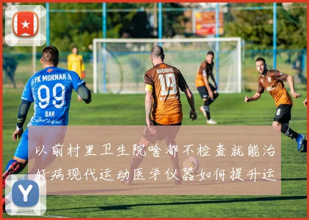 以前村里卫生院啥都不检查就能治好病现代运动医学仪器如何提升运动员康复效率